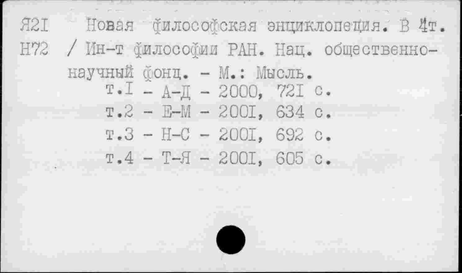 ﻿Я21 Новая философская энциклопедия. В 4т.
Н72 / Ин-т философии РАН. Нац. общественнонаучный фонд. - М.: Мысль.
т.1 _ д_д _ 2000, 721 с.
т.2 - Е-М - 2001, 634 с.
т.З - Н-С - 2001, 692 с.
т.4 - Т-Я - 2001, 605 с.